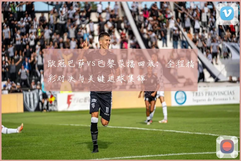 欧冠巴萨vs巴黎录播回放：全程精彩对决与关键进球集锦