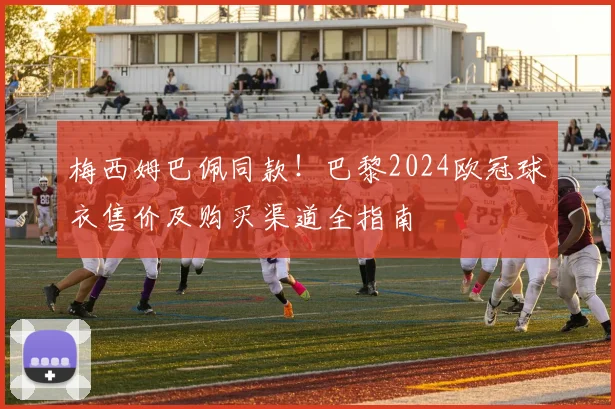 梅西姆巴佩同款!巴黎2024欧冠球衣售价及购买渠道全指南