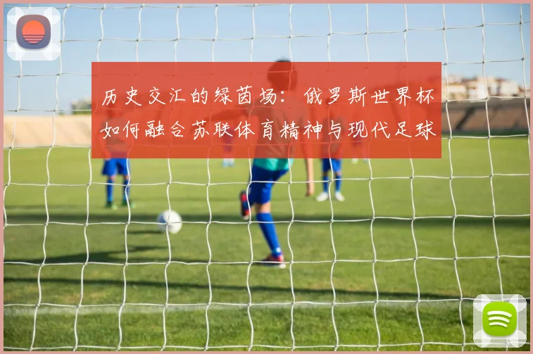 历史交汇的绿茵场：俄罗斯世界杯如何融合苏联体育精神与现代足球