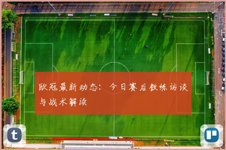 欧冠最新动态:今日赛后教练访谈与战术解读