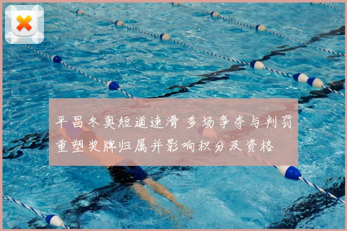 平昌冬奥短道速滑 多场争夺与判罚重塑奖牌归属并影响积分及资格