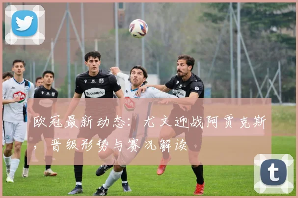 欧冠最新动态：尤文迎战阿贾克斯，晋级形势与赛况解读