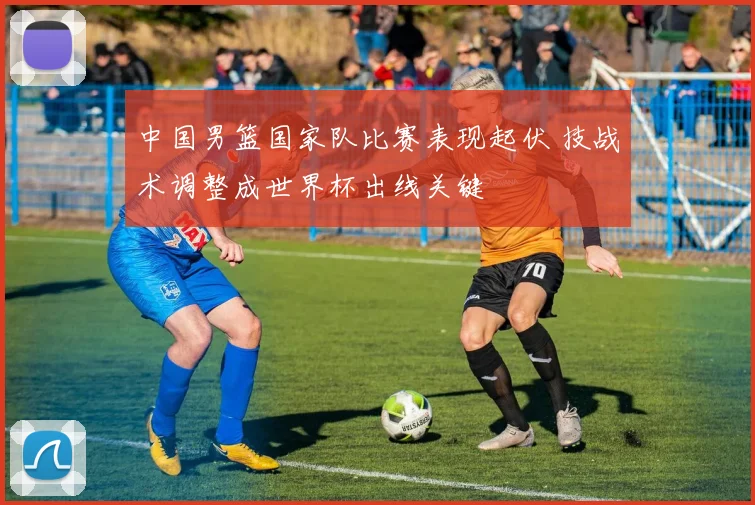 中国男篮国家队比赛表现起伏 技战术调整成世界杯出线关键