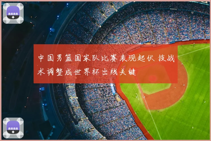 中国男篮国家队比赛表现起伏 技战术调整成世界杯出线关键