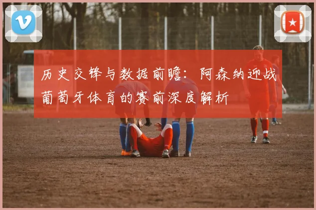 历史交锋与数据前瞻：阿森纳迎战葡萄牙体育的赛前深度解析